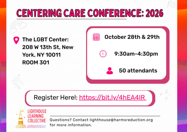 Hi Community, We are excited to announce our second annual Centering Care Conference, hosted on October 28th and 29th, from 9:30 a.m. to 4:30 PM at The LGBT Center, 208 W 13th St, New York, NY 10011 Room 301 This two day conference for health service providers will include skill -building sessions and presentations covering issues including: Harm Reduction LGBTQIA+ health Policy landscape for LGB/TGNC issues Sex Work Chem Sex While discusses these topics we will including strategies to improve participant health outcomes regarding drug use, sexual health, and LGBTQIA+ health needs. Breakfast and lunch will be provided. If you would like to joining us, please register at the following link: https://bit.ly/4hEA4IR we look forward to seeing you there! Best regards, The Lighthouse Learning Collective